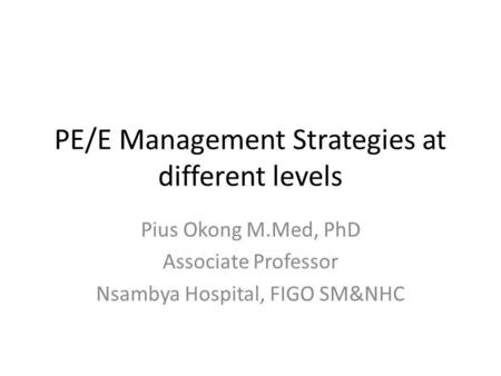 PE/E Management Strategies at different levels Pius Okong M.Med, PhD Associate Professor Nsambya Hospital, FIGO SM&NHC.