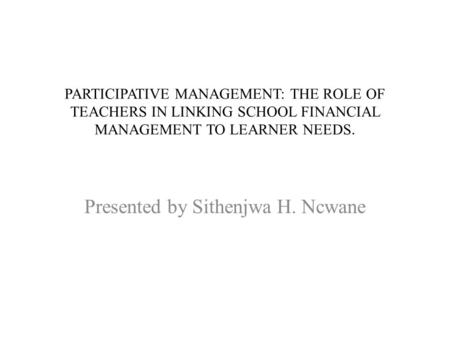 PARTICIPATIVE MANAGEMENT: THE ROLE OF TEACHERS IN LINKING SCHOOL FINANCIAL MANAGEMENT TO LEARNER NEEDS. Presented by Sithenjwa H. Ncwane.