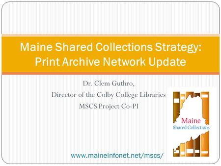 Dr. Clem Guthro, Director of the Colby College Libraries MSCS Project Co-PI Maine Shared Collections Strategy: Print Archive Network Update www.maineinfonet.net/mscs/