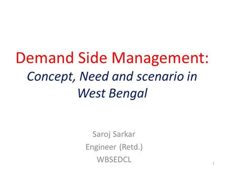 Demand Side Management: Concept, Need and scenario in West Bengal Saroj Sarkar Engineer (Retd.) WBSEDCL 1.