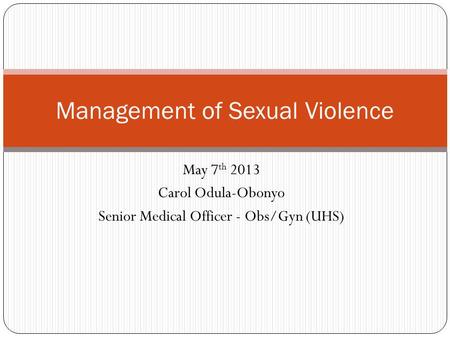 May 7 th 2013 Carol Odula-Obonyo Senior Medical Officer - Obs/Gyn (UHS) Management of Sexual Violence.