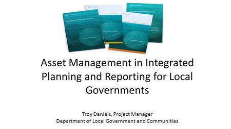 Asset Management in Integrated Planning and Reporting for Local Governments Troy Daniels, Project Manager Department of Local Government and Communities.