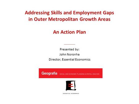 Addressing Skills and Employment Gaps in Outer Metropolitan Growth Areas An Action Plan Presented by: John Noronha Director, Essential Economics.