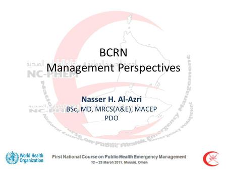 First National Course on Public Health Emergency Management 12 – 23 March 2011. Muscat, Oman BCRN Management Perspectives Nasser H. Al-Azri BSc, MD, MRCS(A&E),