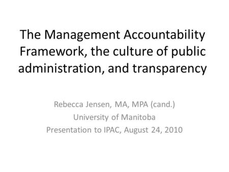 The Management Accountability Framework, the culture of public administration, and transparency Rebecca Jensen, MA, MPA (cand.) University of Manitoba.