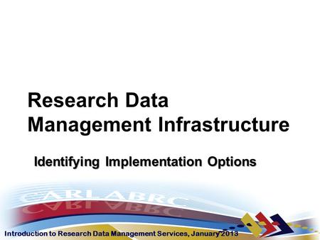 Introduction to Research Data Management Services, January 2013 Research Data Management Infrastructure Identifying Implementation Options.