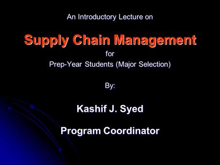 An Introductory Lecture on Supply Chain Management for Prep-Year Students (Major Selection) By: Kashif J. Syed Program Coordinator.