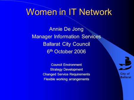 City of Ballarat Women in IT Network Annie De Jong Manager Information Services Ballarat City Council 6 th October 2006 Council Environment Strategy Development.