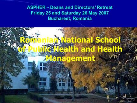 Romanian National School of Public Health and Health Management ASPHER - Deans and Directors Retreat Friday 25 and Saturday 26 May 2007 Bucharest, Romania.