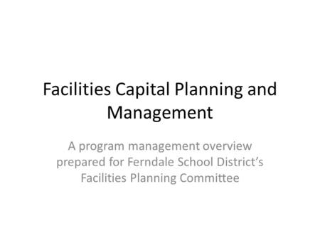 Facilities Capital Planning and Management A program management overview prepared for Ferndale School Districts Facilities Planning Committee.