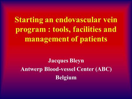 Starting an endovascular vein program : tools, facilities and management of patients Jacques Bleyn Antwerp Blood-vessel Center (ABC) Belgium.