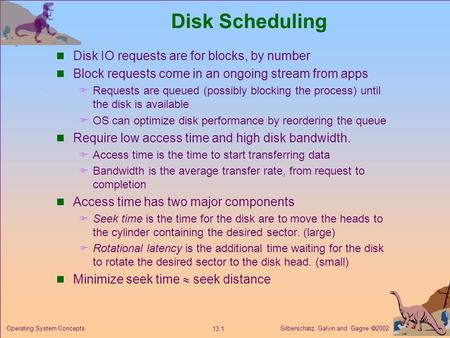 Silberschatz, Galvin and Gagne 2002 13.1 Operating System Concepts Disk Scheduling Disk IO requests are for blocks, by number Block requests come in an.