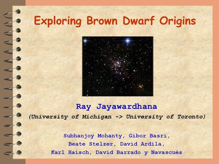 Exploring Brown Dwarf Origins Ray Jayawardhana (University of Michigan -> University of Toronto) Subhanjoy Mohanty, Gibor Basri, Beate Stelzer, David Ardila,