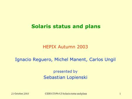 21 October 2003CERN IT-PS-UI Solaris status and plans1 Solaris status and plans HEPIX Autumn 2003 Ignacio Reguero, Michel Manent, Carlos Ungil presented.