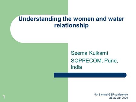 5th Biennal GEF conference 26-29 Oct 2009 1 Understanding the women and water relationship Seema Kulkarni SOPPECOM, Pune, India.