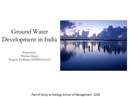 Ground Water Development in India Prepared by: Prashant Gupta Program Facilitator, GOPIO.Connect Part of Study at Kellogg School of Management, 2005.