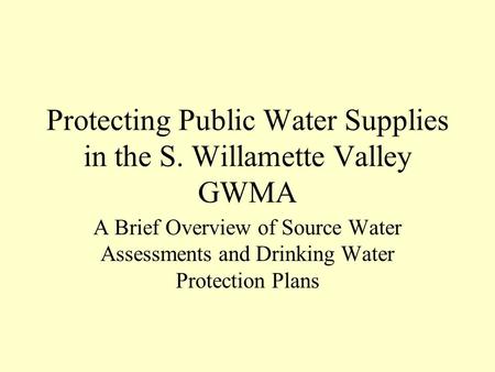 Protecting Public Water Supplies in the S. Willamette Valley GWMA A Brief Overview of Source Water Assessments and Drinking Water Protection Plans.