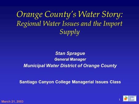 March 21, 2003 1 Orange Countys Water Story: Regional Water Issues and the Import Supply Stan Sprague General Manager Municipal Water District of Orange.