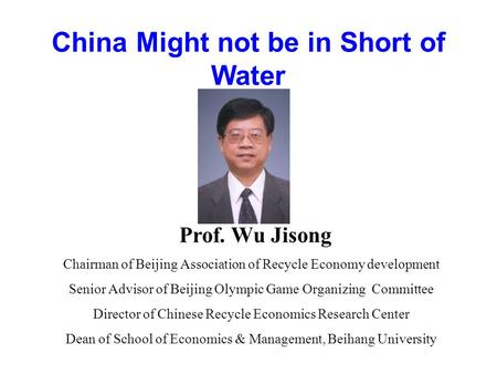 China Might not be in Short of Water Prof. Wu Jisong Chairman of Beijing Association of Recycle Economy development Senior Advisor of Beijing Olympic Game.