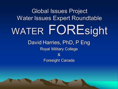 Global Issues Project Water Issues Expert Roundtable WATER FORE sight David Harries, PhD, P Eng Royal Military College & Foresight Canada.