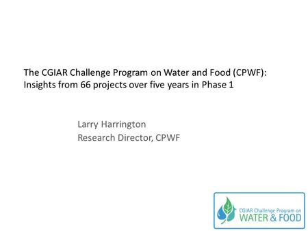 The CGIAR Challenge Program on Water and Food (CPWF): Insights from 66 projects over five years in Phase 1 Larry Harrington Research Director, CPWF.