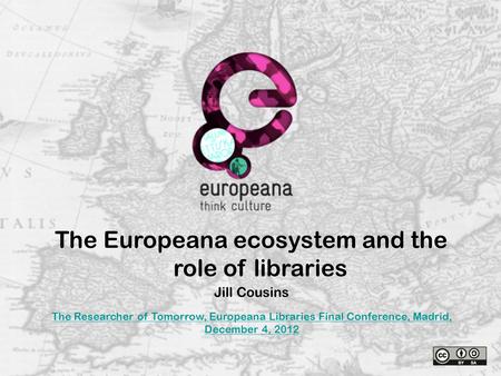 The Europeana ecosystem and the role of libraries Jill Cousins The Researcher of Tomorrow, Europeana Libraries Final Conference, Madrid, December 4, 2012.