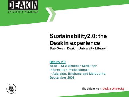 Sustainability2.0: the Deakin experience Sue Owen, Deakin University Library Reality 2.0 Reality 2.0 ALIA – SLA Seminar Series for Information Professionals.