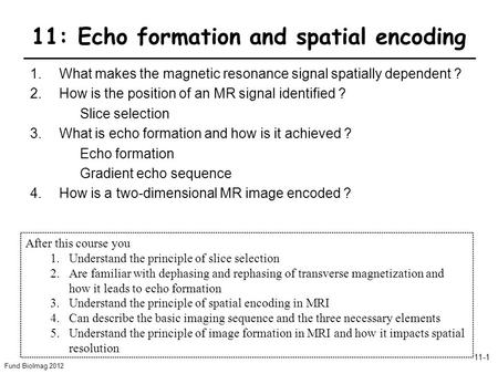 Fund BioImag 2012 11-1 11: Echo formation and spatial encoding 1.What makes the magnetic resonance signal spatially dependent ? 2.How is the position of.