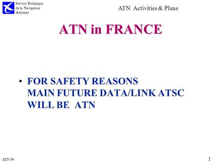 ATN 99 Service Technique de la Navigation Aérienne 1 ATN Activities & Plans ATN in FRANCE FOR SAFETY REASONS MAIN FUTURE DATA/LINK ATSC WILL BE ATN.