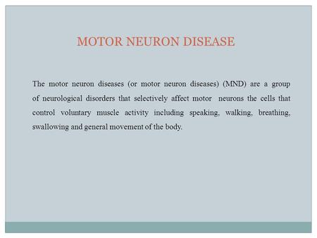 MOTOR NEURON DISEASE The motor neuron diseases (or motor neuron diseases) (MND) are a group of neurological disorders that selectively affect motor neurons.