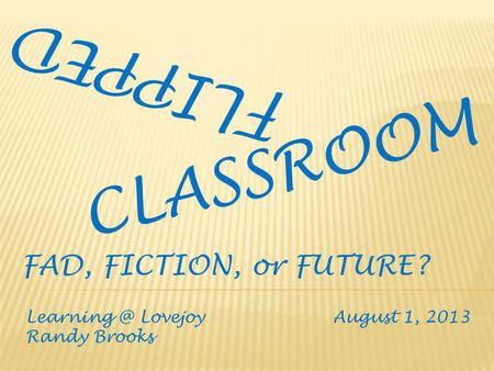 FLIPPED CLASSROOM Lovejoy August 1, 2013 Randy Brooks FAD, FICTION, or FUTURE?