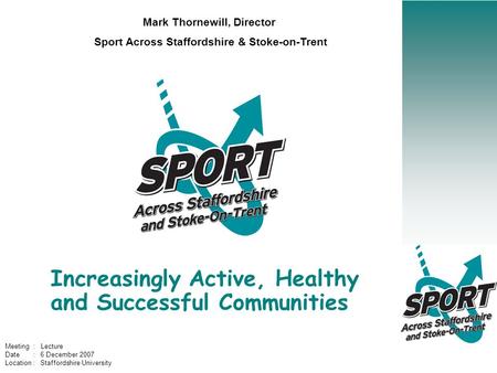 Increasingly Active, Healthy and Successful Communities Mark Thornewill, Director Sport Across Staffordshire & Stoke-on-Trent Meeting : Lecture Date :
