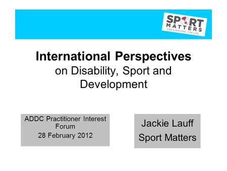 International Perspectives on Disability, Sport and Development Jackie Lauff Sport Matters ADDC Practitioner Interest Forum 28 February 2012 Jackie Lauff.