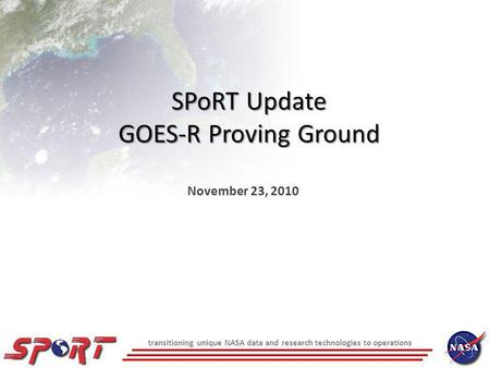 Transitioning unique NASA data and research technologies to operations SPoRT Update GOES-R Proving Ground November 23, 2010.