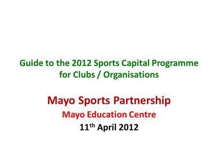 Guide to the 2012 Sports Capital Programme for Clubs / Organisations Mayo Sports Partnership Mayo Education Centre 11 th April 2012.