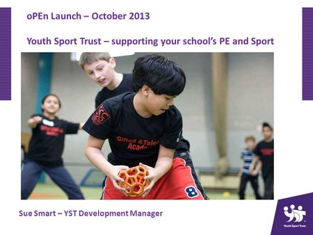 OPEn Launch – October 2013 Youth Sport Trust – supporting your schools PE and Sport Sue Smart – YST Development Manager.