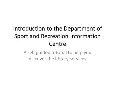 Introduction to the Department of Sport and Recreation Information Centre A self guided tutorial to help you discover the library services.