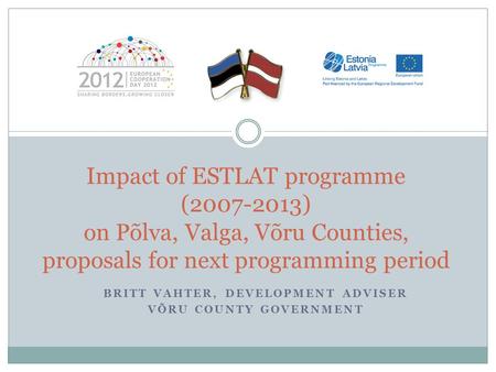 BRITT VAHTER, DEVELOPMENT ADVISER VÕRU COUNTY GOVERNMENT Impact of ESTLAT programme (2007-2013) on Põlva, Valga, Võru Counties, proposals for next programming.
