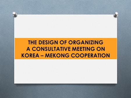 THE DESIGN OF ORGANIZING A CONSULTATIVE MEETING ON KOREA – MEKONG COOPERATION.