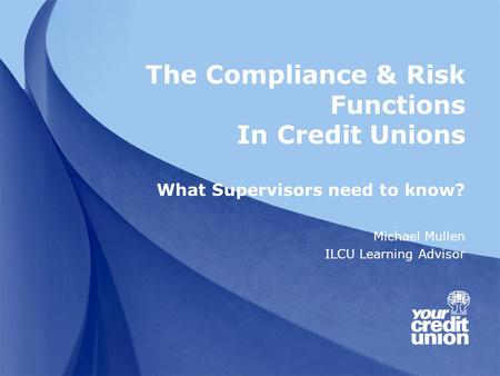 The Compliance & Risk Functions In Credit Unions What Supervisors need to know? Michael Mullen ILCU Learning Advisor.