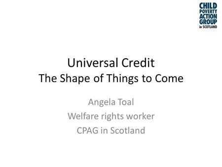 Universal Credit The Shape of Things to Come Angela Toal Welfare rights worker CPAG in Scotland.