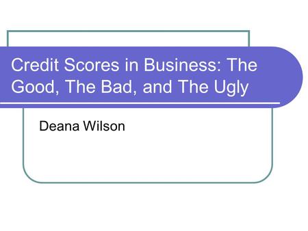 Credit Scores in Business: The Good, The Bad, and The Ugly Deana Wilson.