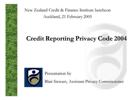 Credit Reporting Privacy Code 2004 New Zealand Credit & Finance Institute luncheon Auckland, 21 February 2005 Presentation by Blair Stewart, Assistant.