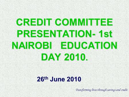 CREDIT COMMITTEE PRESENTATION- 1st NAIROBI EDUCATION DAY 2010. 26 th June 2010 Transforming lives through savings and credit.