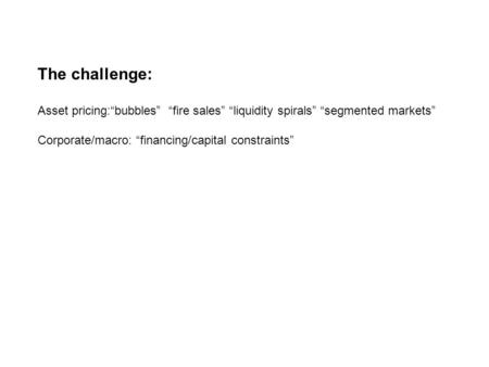 The challenge: Asset pricing:bubbles fire sales liquidity spirals segmented markets Corporate/macro: financing/capital constraints.