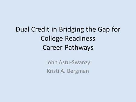 Dual Credit in Bridging the Gap for College Readiness Career Pathways John Astu-Swanzy Kristi A. Bergman.