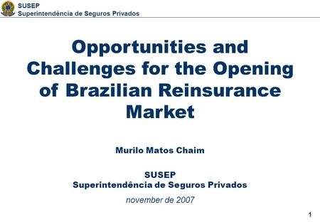 1 SUSEP Superintendência de Seguros Privados 1 Opportunities and Challenges for the Opening of Brazilian Reinsurance Market Murilo Matos Chaim SUSEP Superintendência.