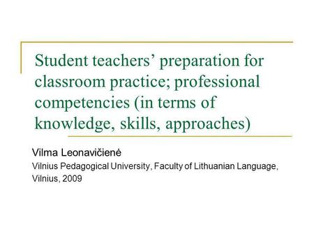Student teachers preparation for classroom practice; professional competencies (in terms of knowledge, skills, approaches) Vilma Leonavičienė Vilnius Pedagogical.