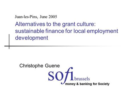 Alternatives to the grant culture: sustainable finance for local employment development Christophe Guene Juan-les-Pins, June 2005.