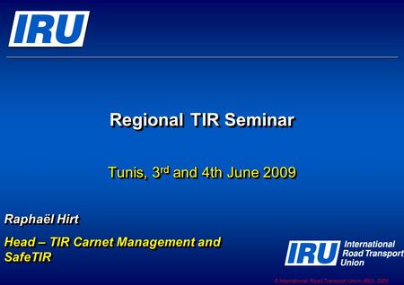 © International Road Transport Union (IRU) 2009 Regional TIR Seminar Tunis, 3 rd and 4th June 2009 Raphaël Hirt Head – TIR Carnet Management and SafeTIR.
